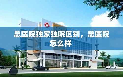 总医院独家独院区别,总医院怎么样