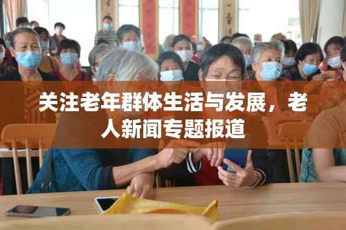 关注老年群体生活与发展,老人新闻专题报道