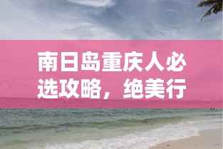 南日岛重庆人必选攻略,绝美行程一网打尽!